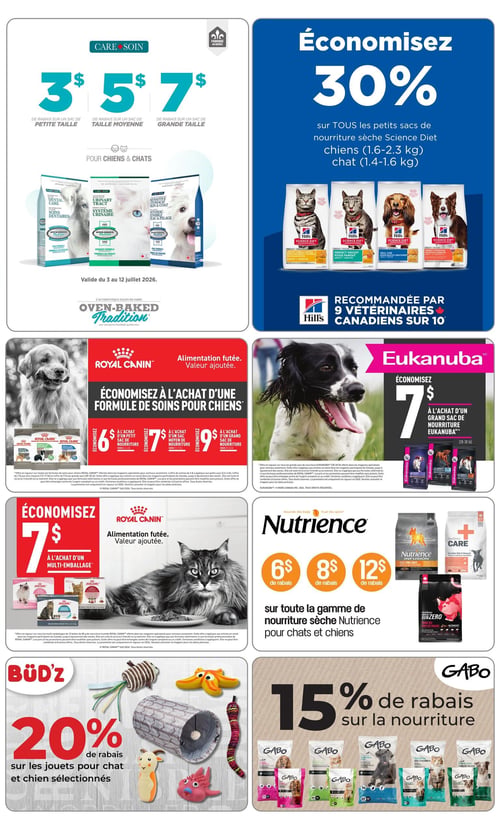Circulaire Tropicazoo - Page 2. La page présente plusieurs promotions sur la nourriture et les accessoires pour animaux de compagnie. En haut à gauche, la section "CARE • SOIN" offre des rabais sur la nourriture Oven-Baked Tradition pour chiens et chats : 3 $ sur un sac de petite taille, 5 $ sur un sac de taille moyenne et 7 $ sur un sac de grande taille. Cette offre est valide du 3 au 12 juillet 2026.
En haut à droite, économisez 30 % sur tous les petits sacs de nourriture sèche Hill's Science Diet pour chiens (1,6-2,3 kilogrammes) et chats (1,4-1,6 kilogrammes). La marque est recommandée par 9 vétérinaires canadiens sur 10.
Au centre gauche, une promotion Royal Canin pour chiens offre une alimentation futée à valeur ajoutée. Économisez 6 $ à l'achat d'un petit sac (1,8-2,7 kilogrammes), 7 $ sur un sac moyen (6-7,7 kilogrammes) et 9 $ sur un grand sac (11,3-13,6 kilogrammes) de formule de soins pour chiens. Un chien Golden Retriever est visible.
Au centre droit, économisez 7 $ à l'achat d'un grand sac de nourriture Eukanuba pour chiens (12,7-13,6 kilogrammes). Un chien Springer Spaniel est illustré.
En bas à gauche, une autre promotion Royal Canin pour chats propose une alimentation futée à valeur ajoutée. Économisez 7 $ à l'achat d'un multi-emballage de nourriture humide. Un chat gris est visible.
Au centre, sur la gamme de nourriture sèche Nutrience pour chats et chiens, obtenez 6 $, 8 $ ou 12 $ de rabais. Des sacs de nourriture Nutrience Infusion, Care et SubZero sont présentés.
En bas à gauche, la marque BÜD'Z offre 20 % de rabais sur les jouets pour chat et chien sélectionnés. Plusieurs jouets sont montrés, incluant une canne à pêche, un tunnel et des jouets en caoutchouc.
En bas à droite, profitez de 15 % de rabais sur la nourriture Gabo. Plusieurs sacs de nourriture pour chiens et chats sont affichés.