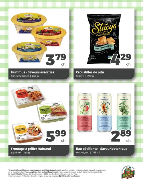 Circulaire Jardin Mobile - Page 4. En haut à gauche, le houmous Fontaine Santé en saveurs assorties (baba gannouj, poivrons rouges rôtis, ail rôti) de 260 g est à 3,79 $ chacun. À droite, les croustilles de pita Stacy's nature avec sel marin de 227 g sont offertes à 4,29 $ chacun. En bas à gauche, le fromage à griller Haloumi Doré-Mi de 160 g, disponible en saveurs nature, épices méditerranéennes et épices indiennes, est à 5,99 $ chacun. Enfin, en bas à droite, l'eau pétillante Harrington saveur botanique de 355 ml, en variétés pomme et vanille boréale, argousier et genévrier, et concombre et thé des bois, est à 2,89 $ chacun.