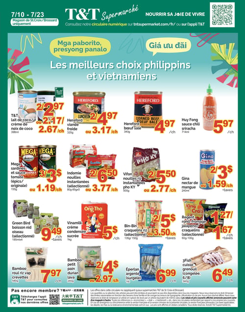 Circulaire T&T Supermarché - Page 4. Offres valables uniquement aux magasins de St. Croix et Brossard. La page met en vedette les meilleurs choix philippins et vietnamiens.

En haut de page, on trouve : le lait de coco ou crème de noix de coco T&T, 398 ml, 2 pour 2,97 $ ou 2,67 $ chacun; la viande froide Hereford, 320 g, 2 pour 4,97 $ ou 3,17 $ chacun; le bœuf salé Hereford, 340 g, à 4,97 $ chacun; et la sauce chili sriracha Huy Fong, 714 ml, à 5,97 $ chacun.

La section suivante propose : les sardines Mega et sauce tomate (épicées ou originales), 155 g, 3 pour 3 $ ou 1,19 $ chacun; les nouilles instantanées Indomie (sélectionnées), 80-85 g x 5, 2 pour 6,50 $ ou 3,77 $ chacun; les nouilles riz instantanées pho KY Vifon, 500 g, 2 pour 5,50 $ ou 2,77 $ chacun; et le nectar de mangue Gina, 240 ml, 2 pour 3 $ ou 1,59 $ chacun (+ taxes).

Plus bas, on retrouve : la boisson nid d'oiseau Green Bird (sélectionnée), 185 ml x 4, à 9,49 $ chacun (+ taxes); la crème condensée sucrée Vinamilk, 1 kg, à 5 $ chacun; les craquelins riz Bin-Bin (sélectionnés), 135 g ou 150 g, 2 pour 5 $ ou 3,50 $ chacun (+ taxes); et les craquelins ronds au fromage ou jalapeño Regent (sélectionnés), 60-100 g, à 1,27 $ chacun (+ taxes).

Enfin, la dernière rangée présente : le roul riz vap crevettes Bamboo, 580 g, à 7,97 $ chacun; le petit pain durian lava Bamboo, 240 g, 2 pour 4 $ ou 2,97 $ chacun; l'éperlan argenté (surgelé), 1 livre, à 6,99 $ chacun; et les cuisses de grenouille 3Fish (congelées, 6/8), 340 g, à 6,49 $ chacun.