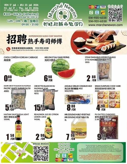 Circulaire Marché Newon - Page 1. La page débute avec une annonce de recrutement pour un chef sushi expérimenté, invitant à s'informer au service à la clientèle ou à appeler au 514-935-6338. Une grande image montre des sushis en préparation. La circulaire présente ensuite plusieurs produits : le chou coréen à 0,88 $ la livre, le melon d'eau sans pépins à 6,98 $ chacun, et le steak de pangasius O'Ya Hoho de 585 g à 2,88 $ chacun. On trouve aussi les crevettes blanches du Pacifique Dolpin 26/30 de 400 g à 5,88 $ chacun, les crevettes blanches du Pacifique 31/40 de 907 g à 15,88 $ chacun, et l'anguille grillée congelée de 14 oz (397 g) à 8,88 $ chacun. D'autres offres incluent la sauce soya légère Haïtian de 500 ml à 1,58 $ chacun, le jus de citron Realemon de 945 ml à 2,98 $ chacun, l'huile végétale Mr. Goudas de 3 L à 7,98 $ chacun, les dumplings Sinian à choix varié de 454 g à 4,98 $ chacun, et les dattes chinoises Pu de 2,5 kg à 9,98 $ chacun. La page contient également une carte indiquant l'emplacement du magasin au 302-1616 Ste-Catherine O, Montréal, QC H3H 1L7, ainsi que les heures d'ouverture (lundi au dimanche, de 9h00 à 21h00), les numéros de téléphone (514-935-6338, 514-931-6338) et le site web (www.marchenewon.com). Un code QR pour le site officiel et les logos des modes de paiement acceptés (Mastercard, UnionPay, Visa, Interac, WeChat Pay, AliPay) sont affichés. Une note légale précise que les prix sont valides du 17 au 23 juillet 2026, jusqu'à épuisement des stocks, et que le magasin se réserve le droit de limiter les quantités et de corriger les erreurs typographiques.