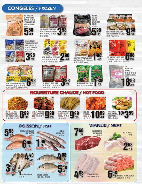 Circulaire Marché Newon - Page 3. La section des produits congelés présente : les boulettes de porc/siu mai MD avec champignons de 454 g à 5,58 $ chacun; la saucisse Kam, choix varié, de 375 g à 3,98 $ chacun; le filet de sébaste Mirabay de 454 g à 5,98 $ chacun; les raviolis Bibigo, choix varié, de 680 g à 9,88 $ chacun; les boulettes de poisson JL, choix varié, de 340-500 g à 3,98 $ chacun; les boules de riz gluant WZMT de 300 g à 2,98 $ chacun; les petits pains mille-couches QMGJ/HZW de 500 g à 1,98 $ chacun; les écrevisses DY, choix varié, de 750 g à 6,98 $ chacun; le filet de poisson poêlé à l'ail/poivre noir HJXH de 500 g à 6,98 $ chacun; les nouilles JL, choix varié, de 1 kg à 3,88 $ chacun; l'edamame soja SH de 400 g à 1,88 $ chacun; et les pétoncles XLH de 300 g à 18,88 $ chacun. La section nourriture chaude propose : le riz frit à la sauce soja, grande portion, à 6,99 $ chacun; les côtes de porc épicées, grande portion, à 9,99 $ chacun; les éperlans grillés, grande portion, à 9,99 $ chacun; le poulet à l'ananas, grande portion, à 10,99 $ chacun; et les rouleaux de printemps frits à 10 pour 3,59 $. La section poisson offre : le vivaneau rayé banque non nettoyé à 5,98 $ la livre et nettoyé à 6,98 $ la livre; le merlan non nettoyé à 1,98 $ la livre et nettoyé à 4,98 $ la livre; le requin non nettoyé à 3,98 $ la livre; et le caranx caninus nettoyé à 5,48 $ la livre. Enfin, la section viande inclut : l'épaule de bœuf à 7,68 $ la livre; l'aile de poulet à 2,68 $ la livre; le tendon de bœuf à 4,88 $ la livre; et les rouleaux de porc tranché à 6,68 $ chacun.