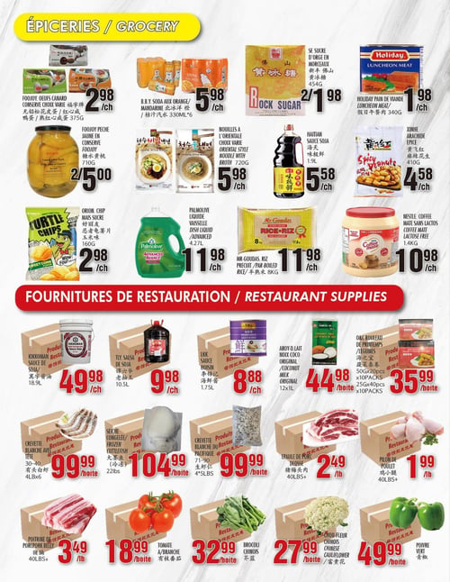 Circulaire Marché Newon - Page 4. La section "Épiceries" présente : des œufs de canard Foojoy, choix varié, 375g à 2,98 $ l'unité; du soda B.B.Y. à l'orange, 330 ml en paquet de 6, à 5,98 $ l'unité; du sucre d'orge en morceaux, 2 pour 1,98 $; du pain de viande Holiday, 340g à 1,98 $ l'unité; des pêches jaunes Foojoy en conserve, 710g, 2 pour 5,00 $; des nouilles à l'orientale, choix varié, avec bouillon, 720g ou 454g à 5,98 $ l'unité; de la sauce soja Haitian, 1,9 L à 5,58 $ l'unité; des arachides épicées Xinhe, 410g à 4,58 $ l'unité; des chips de maïs sucré Orion, 160g à 2,98 $ l'unité; du liquide vaisselle Palmolive Advanced, 4,27 L à 11,98 $ l'unité; du riz précuit Mr. Goudas, 8 kg à 11,98 $ l'unité; et du Coffee Mate sans lactose Nestlé, 1,4 kg à 10,98 $ l'unité.
La section "Fournitures de restauration" propose : de la sauce soja Kikkoman, 18,9 L à 49,98 $ l'unité; de la salsa TLY, 10,5 L à 9,98 $ l'unité; de la sauce hoisin LKK, 1,75 L à 8,88 $ l'unité; du lait de coco original Aroy-D, 12 x 1 L à 44,98 $ la boîte; des rouleaux de printemps aux légumes O&C, 50g x 20 pièces x 10 paquets ou 25g x 40 pièces x 10 paquets, à 35,99 $ la boîte; des crevettes blanches avec tête, 30-40, 4 livres x 6, à 99,99 $ la boîte; de la seiche congelée, 22 livres à 104,99 $ la boîte; des crevettes blanches du Pacifique, 71-90, 4 livres x 5, à 99,99 $ la boîte; de la poitrine de porc, 40 livres et plus, à 3,49 $ la livre; des tomates en grappe à 18,99 $ la boîte; du brocoli chinois à 32,99 $ la boîte; du chou-fleur chinois à 27,99 $ la boîte; de l'épaule de porc désossée, 40 livres et plus, à 2,49 $ la livre; des pilons de poulet, 40 livres et plus, à 1,99 $ la livre; et du poivre vert à 49,99 $ la boîte.