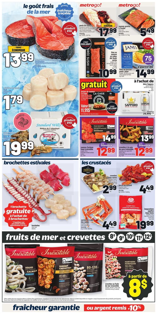 Circulaire Metro - Page 11. La page met en vedette le goût frais de la mer. On y trouve des darnes de saumon Atlantique frais, format économique, à 13,99 $ la livre, et des pavés de saumon, format économique, à 17,99 $ la livre. Le saumon gravlax à l'érable est offert à 5,49 $ le 100 g. Les médaillons de pétoncle sont à 1,79 $ chacun. Pour les sushis, le thon ou saumon en cubes Aki Sushi, surgelé de 150 g, est à 10,99 $. Les filets de poisson panés Janes, surgelés de 450-590 g, sont à partir de 14,99 $ avec 75 points bonis. Un tartare de saumon La Cage, surgelé de 125 g, est gratuit à l'achat de 30 $ de produits de la mer, d'une valeur de 11,99 $. La bière Sapporo, caisse de 24 canettes de 355 ml, est annoncée à 39,99 $ plus taxes. Les huîtres Malpèque Standard Willy, 25 unités, sont à 19,99 $. Le saumon Sockeye fumé Irrésistible, 130 g, est à 14,99 $ ou 12,99 $ prix membre. Les crevettes à la noix de coco Irrésistible, surgelées avec sauce chili douce, 454 g, sont à 13,99 $ ou 12,99 $ prix membre.

Dans la section des brochettes estivales, obtenez 1 brochette gratuite à l'achat de 3 brochettes variées. Pour les crustacés, les crevettes tigrées noires, non cuites et faciles à peler (8-12 unités), sont à 2,99 $ chacune. Les pinces de homard cuites et la section de crabe des neiges cuite et surgelée sont toutes deux à 4,49 $ le 100 g. Les langoustines papillon Aqua Gems, surgelées de 454 g, sont à 19,99 $.

Enfin, une sélection de fruits de mer et crevettes Irrésistible, surgelés de 300-907 g, incluant rondelles de calmar, crevettes sauce ail et citron, pétoncles de baie et crevettes nordiques, est offerte à partir de 8 $.
