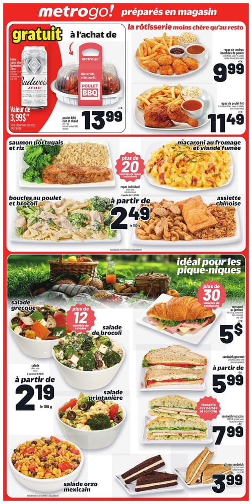 Circulaire Metro - Page 14. La section Metro&Go! propose des plats préparés en magasin. À l'achat d'un poulet BBQ cuit et chaud de 1 kg à 13,99 $, obtenez gratuitement une bière sans alcool Budweiser Zéro de 473 ml (valeur de 3,99 $). La rôtisserie offre un repas de tendres bouchées de poulet avec frites, sauce et salade à 9,99 $, et un repas de poulet frit de 2 morceaux avec frites, sauce et salade à 11,49 $. Découvrez plus de 20 variétés de repas individuels à partir de 2,49 $ les 100 g, incluant le saumon portugais et riz, les boucles au poulet et brocoli, le macaroni au fromage et viande fumée, et l'assiette chinoise. Pour les pique-niques, profitez de plus de 12 variétés de salades à partir de 2,19 $ les 100 g, comme la salade grecque, la salade de brocoli, la salade printanière et la salade orzo mexicain. Côté sandwichs, plus de 30 variétés sont disponibles : un croissant au jambon de 160-205 g à 5 $ (régulier 5,99 $), un sandwich gourmet de 235-240 g à partir de 5,99 $, un sandwich focaccia aux herbes et romarin de 205-240 g à 7,99 $ (régulier 8,99 $), et un gâteau sandwich de 110 g à 3,99 $ (régulier 4,49 $).