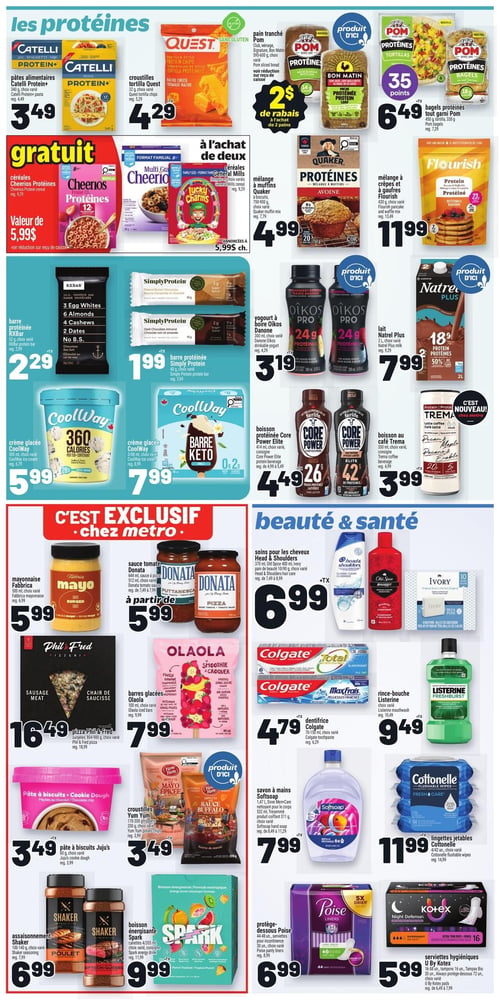 Circulaire Metro - Page 17. La page est divisée en sections thématiques. La section "les protéines" propose des pâtes alimentaires Catelli Protein+ de 340 g à 3,49 $, des croustilles tortilla Quest de 32 g à 4,29 $, et du pain tranché Pom Protéines de 500 g avec 2 $ de rabais à l'achat de deux pains. Les bagels protéinés tout garni Pom de 420 g sont à 6,49 $ avec 35 points bonis. À l'achat de deux céréales General Mills de 599 g, annoncées à 5,99 $ chacune, les céréales Cheerios Protéines de 529 g sont gratuites. On trouve aussi le mélange à muffins Quaker de 750-900 g à 4,99 $ et le mélange à crêpes Flourish de 430 g à 11,99 $. Pour les collations, il y a la barre protéinée RXBAR de 52 g à 2,29 $ et la barre protéinée Simply Protein de 40 g à 1,99 $. Côté boissons, le yogourt à boire Oikos Pro Danone de 300 ml est à 3,19 $, le lait Natrel Plus de 2 L à 7,99 $, la boisson protéinée Core Power Elite de 414 ml à 4,49 $ et la boisson au café Trema de 330 ml à 3,99 $. Les crèmes glacées CoolWay sont offertes : la 360 calories de 500 ml à 5,99 $ et la Barre Keto de 388 ml à 7,99 $. La section "C'est exclusif chez Metro" inclut la mayonnaise Fabrica de 500 ml à 5,99 $, la sauce tomate Donata de 512-644 ml à partir de 5,99 $, la pizza surgelée Phil & Fred de 804-980 g à 16,49 $ et les barres glacées Olaola de 100 ml à 7,99 $. La section "beauté & santé" présente les soins pour les cheveux Head & Shoulders de 370-400 ml ou le pain de beauté Ivory de 10 unités à 6,99 $. Le dentifrice Colgate de 70-150 ml est à 4,79 $ et le rince-bouche Listerine de 1 L à 9,49 $. On y trouve également la pâte à biscuits Juju's de 60 g à 3,49 $, les croustilles Yum Yum de 170-200 g à 3,49 $, le savon à mains Softsoap de 1,47 L à 7,99 $ et les lingettes jetables Cottonelle de 42 unités à 11,99 $. Pour les assaisonnements, Shaker de 100-140 g est à 6,99 $. La boisson énergisante Spark de 4 unités de 355 ml est à 9,99 $. Enfin, les protège-dessous Poise de 30-48 unités sont à 6,99 $ et les serviettes hygiéniques U By Kotex de 16-72 unités à 5,99 $.