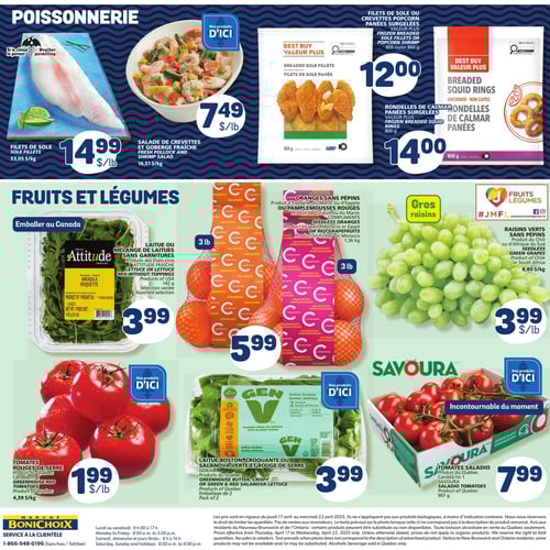 Produits frais et surgelés chez Marché Bonichoix : fruits, légumes et mer Page de la circulaire Marché Bonichoix présentant une sélection de produits frais et surgelés. On y trouve des filets de sole à 14,99 $/lb, une salade de crevettes et goberge fraîche à 7,49 $/lb, et des rondelles de calmars panées surgelées Valeur Plus à 14,00 $. Côté fruits et légumes, on remarque des tomates rouges de serre à 1,99 $/lb, de la laitue ou mélange de laitues sans garnitures Attitude fraîche à 3,99 $, ainsi que des oranges sans pépins ou pamplemousses rouges à 5,99 $. Les raisins verts sans pépins sont à 3,99 $/lb et des tomates saladio à 7,99 $. La page met également en avant des produits emballés au Canada, tous valables du 17 au 23 avril 2025.
