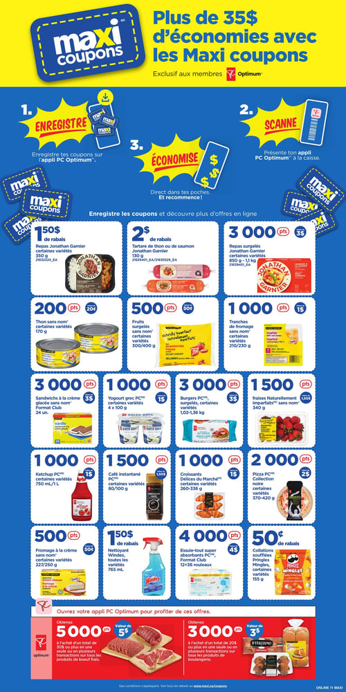 Maxi coupons pour économiser plus dans la Circulaire Maxi (page 16) Circulaire Maxi - Page 16. Découvrez les Maxi coupons permettant d'économiser plus de 35 $. Les offres incluent des repas Jonathan Garnier (350 g), du thon sans nom (170 g), des sandwichs à la crème glacée sans nom (24 unités), et des yogourts grecs PC (4 x 100 g). Profitez également de la pizza collection noire PC (370-420 g), du fromage à la crème sans nom (227/250 g), ainsi que des burgers PC (1,02-1,36 kg). Les nettoyants Windex (765 ml), les collations soufflées Pringles Mingles (155 g), du ketchup PC (750 mL/1 L), des produits de boeuf frais et de boulangerie sont aussi disponibles. Pour plus d'économies, attrapez le tartare de thon ou de saumon Jonathan Garnier (130 g), des fruits surgelés sans nom (300/400 g) et des tranches de fromage sans nom (210/230 g).