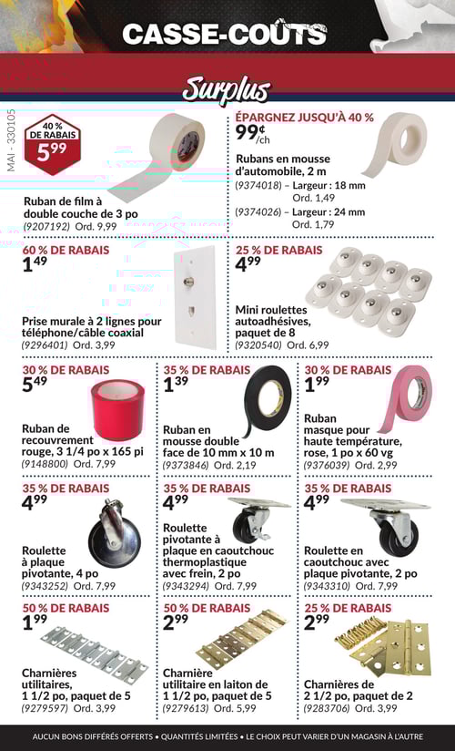 Offres spéciales sur divers articles dans la Circulaire Princess Auto, page 10 Circulaire Princess Auto - Casse-Coûts. La page présente une sélection de produits avec des rabais. On y trouve le ruban de film à double couche de 3 po à 5,99 $, avec 40 % de rabais. Les rubans en mousse d'automobile, disponibles en longueur de 2 m, coûtent 0,99 $. La prise murale à 2 lignes pour téléphone/câble coaxial est à 1,49 $. Le ruban de recouvrement rouge de 3 1/4 po x 165 pi est à 5,49 $, tandis que la roulette pivotante à plaque en caoutchouc thermoplastique avec frein de 2 po est à 4,99 $. Les charnières utilitaires de 1 1/2 po, en paquet de 5, se vendent à 1,99 $. D'autres produits incluent des roulettes pivotantes et des rubans variés, avec des prix allant de 1,39 $ à 4,99 $, et des rabais allant jusqu'à 60 %. Tous ces articles sont disponibles pour la période du 1 mai 2025 au 31 mai 2025.