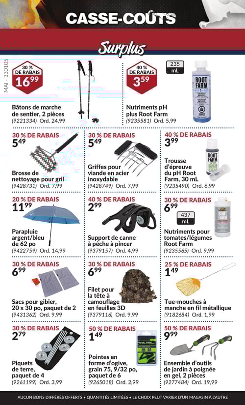 Produits d'extérieur et d'entretien à prix réduits dans la Circulaire Princess Auto, page 17 Circulaire Princess Auto - Casse-Coûts. Produits de la page 17 : bâtons de marche de sentier, 2 pièces à 16,99 $, nutriments pH plus Root Farm à 3,59 $, brosse de nettoyage pour gril à 5,49 $, griffes pour viande en acier inoxydable à 5,49 $, parapluie argent/bleu de 62 po à 11,99 $, support de canne à pêche à pincer à 2,99 $, sacs pour gibier, 20 x 30 po, paquet de 2 à 6,99 $, trousse d'épreuve du pH Root Farm, 30 mL à 3,99 $, tues-mouches à manche en fil métallique à 1,49 $, pointes en forme d'ogive, grain 75, 9/32 po, paquet de 6 à 1,49 $, piquets de terre, paquet de 4 à 2,79 $, filets pour la tête à camouflage en feuilles 3D à 6,99 $, et ensemble d'outils de jardin à poignée en gel, 2 pièces à 9,99 $.