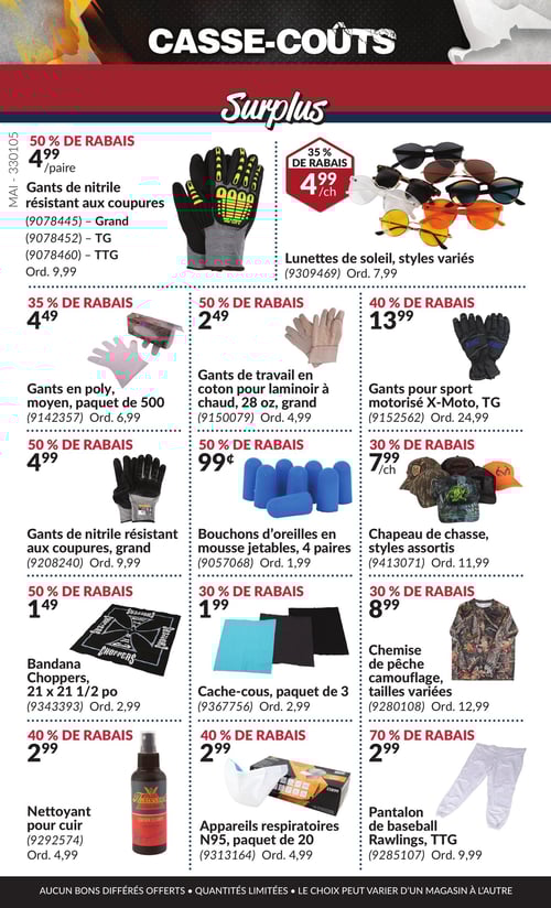 Produits variés à prix réduit dans la Circulaire Princess Auto, page 19 Circulaire Princess Auto - Casse-Coûts. Cette page présente une variété de produits avec des réductions. On trouve des gants de nitrile résistant aux coupures au prix de 4,99 $, ainsi que des gants de travail en coton pour laminoir à chaud à 2,49 $. Les bouchons d'oreilles en mousse jetables sont à 0,99 $, tandis que le chapeau de chasse aux styles assortis coûte 7,99 $. Un bandana Choppers est proposé à 1,49 $. La chemise de pêche camouflage, disponible en tailles variées, est au prix de 8,99 $, et le cache-cous, vendu en paquet de 3, est à 1,99 $. Les lunettes de soleil aux styles variés sont à 4,99 $. Les gants pour sport motorisé X-Moto, taille TG, coûtent 13,99 $. Les appareils respiratoires N95, en paquet de 20, sont à 2,99 $, et le pantalon de baseball Rawlings pour TTG est à 2,99 $. Le nettoyant pour cuir est affiché à 2,99 $. Enfin, les gants en poly, de taille moyenne, sont à 4,49 $. Cette page de la circulaire présente un large choix de produits à prix réduits.