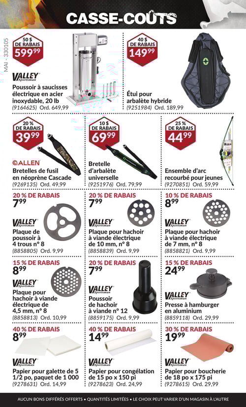 Équipements de plein air et de chasse en promotion dans la Circulaire Princess Auto, page 32 Circulaire Princess Auto - Casse-Coûts. Produits présentés : Poussoir à saucisses électrique en acier inoxydable, 20 lb à 599,99 $, avec un rabais de 50 $. Également, Étuie pour arbalète hybride à 149,99 $, avec un rabais de 40 $. Bretelle d'arbalète universelle à 69,99 $, Plaque pour hachoir à viande électrique de 10 mm, n° 8 à 7,99 $, et plaque de poussoir à 4 trous n° 8 à 7,99 $. Plaque pour hachoir à viande électrique de 7 mm, n° 8 à 8,99 $. Papier pour boucherie de 18 po x 175 pi à 19,99 $. Bretelles de fusil en néoprène Cascade à 39,99 $. Plaque pour hachoir à viande électrique de 4,5 mm, n° 8 à 8,99 $. Papier pour congélation de 15 po x 150 pi à 14,99 $. Poussoir de hachoir à viande n° 12 à 7,99 $. Ensemble d'arc recourbé pour jeunes à 44,99 $. Presse à hamburger en aluminium à 24,99 $. Papier pour galette de 5 1/2 po, paquet de 1 000 à 8,99 €.
