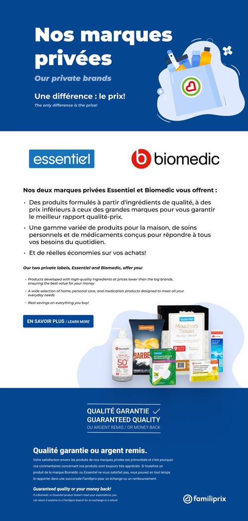Produits Essentiel et Biomedic au meilleur rapport qualité-prix chez Familiprix. Circulaire Familiprix. Page présentant les marques privées Essentiel et Biomedic. Essentiel et Biomedic offrent des produits formulés avec des ingrédients de qualité à des prix inférieurs aux grandes marques pour un meilleur rapport qualité-prix. La gamme inclut des produits pour la maison, de soins personnels, et des médicaments. Une sélection de produits est mise en avant, incluant un gel antibactérien Biomedic, des chips Essentiel, des mouchoirs tissues Essentiel, et divers médicaments Biomedic. Mention de la garantie de qualité avec un remboursement possible en cas d'insatisfaction.
