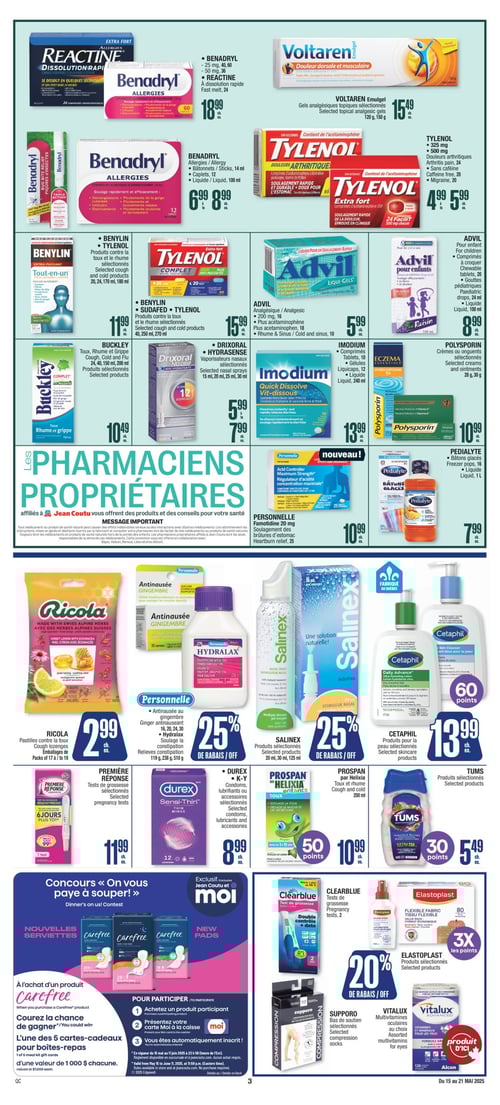 Soins de santé, médication et conseils chez Jean Coutu (page 4) Page 4 de la circulaire Jean Coutu valide du 15 mai 2025 au 21 mai 2025, comprenant des produits tels que Buckley Toux, Rhume et Grippe à 10,49 $, Benadryl Allergies à 6,99 $, Ricola Pastilles contre la toux à 2,99 $, Benadryl et Reactine à dissolution rapide à 18,99 $, Benylin et Tylenol produits contre la toux et le rhume sélectionnés à 11,99 $, Polysorin crèmes ou onguents sélectionnés à 10,99 $, Personnelle Famotidine 20 mg pour soulagement des brûlures d'estomac à 10,99 $, Première Réponse tests de grossesse à 11,99 $, Prospan par Helixia Toux et rhume à 10,99 $, Tums produits sélectionnés à 5,49 $, Tylenol à 4,99 $, Voltaren gels analgésiques topiques sélectionnés à 15,49 $, Advil analgésique à 5,99 $, Drixoral Hydrasense vaporisateurs nasaux sélectionnés à 5,99 $, Cetaphil produits pour la peau sélectionnés à 13,99 $, Benylin, Sudafed et Tylenol produits contre la toux et le rhume sélectionnés à 15,99 $, Durex et K-Y lubrifiants ou accessoires sélectionnés à 8,99 $, Imodium sous différentes formes à 13,99 $, Advil pour enfants à 8,99 $, Pedialyte bâtons glacés à 7,99 $, et Elastoplast produits sélectionnés. Un message important est également affiché, à propos des produits et conseils offerts par les pharmaciens propriétaires.