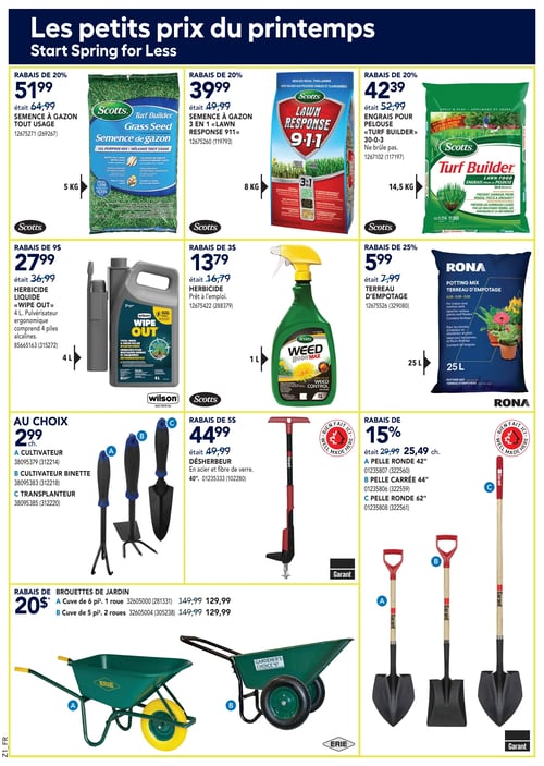 Petits prix sur fournitures de jardinage et entretien de pelouse dans la Circulaire Rona Circulaire Rona - Page 10. Découvrez les petits prix du printemps avec une sélection de produits pour votre jardin. La semence à gazon tout usage est à 51,99 $. La semence à gazon 3 en 1 'Lawn Response 911' est proposée à 39,99 $. D'autre part, l'engrais pour pelouse 'Turf Builder' est à 42,39 $. Vous trouverez également l'herbicide liquide 'Wipe Out' à 27,99 $ et l'herbicide prêt à l'emploi 'Weed Control' à 13,79 $. Pour le jardinage, le terreau d'empotage est à 5,99 $ et le désherbeur à 44,99 $. Les cultivateurs et transplantateurs sont disponibles au prix de 2,99 $ chacun. Enfin, les pelles ronde et carrée sont à 25,49 $ chacune, et les brouettes de jardin avec cuve de 6 pi³ sont à 129,99 $.