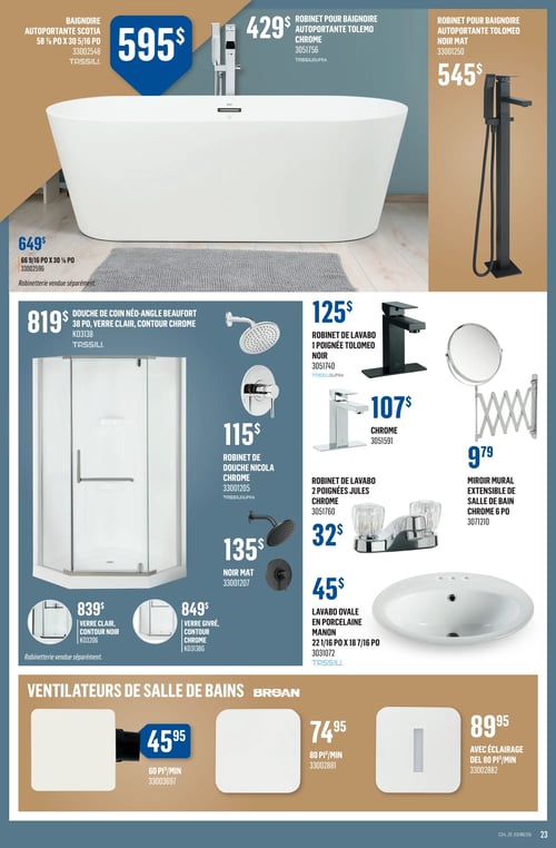 Produits pour salle de bain dans la Circulaire Canac (page 23) Circulaire Canac, page 23. Cette page présente divers produits pour la salle de bain, incluant la baignoire autoportante Scotia à 595 $, le robinet pour baignoire autoportante Tolemo chrome à 429 $, et le robinet pour baignoire autoportante Tolemeo noir mat à 545 $. On trouve aussi la douche de coin né-angle Beaufort à 819 $, ainsi que le robinet de douche Nicola chrome à 115 $. D'autres articles incluent le robinet de lavabo 1 poignée Tolemo noir à 125 $, un lavabo oval en porcelaine Manon à 45 $ et différents ventilateurs de salle de bain de la marque Broan. Les prix des ventilateurs de salle de bains varient de 45,95 $ à 89,95 $.
