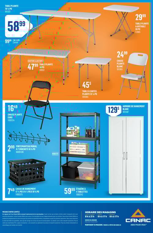Mobilier et organisation disponibles dans la Circulaire Canac (page 26) Circulaire Canac - Page 26 : Découvrez une sélection de mobilier et d'organisation avec des prix incluant une table pliante 70' x 30' à 58,99 $, une table pliante 48' à 47,99 $, une table à cartes pliante 33' à 45 $, une table pliante ajustable 30' à 29,99 $, et une chaise pliante blanche à 24,99 $. Vous trouverez également une chaise pliante Euro à 16,49 $, un porte-manteau mural à 2,99 $, une caisse de rangement à 7,49 $, une étagère à 4 tablettes à 59,99 $, et une armoire de rangement blanc à 129 $. Horaires des magasins disponibles.